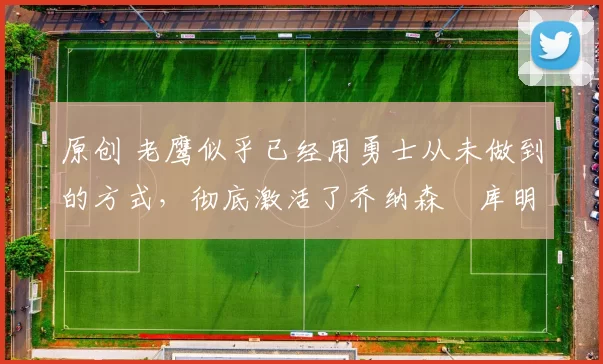 原创 老鹰似乎已经用勇士从未做到的方式,彻底激活了乔纳森・库明加