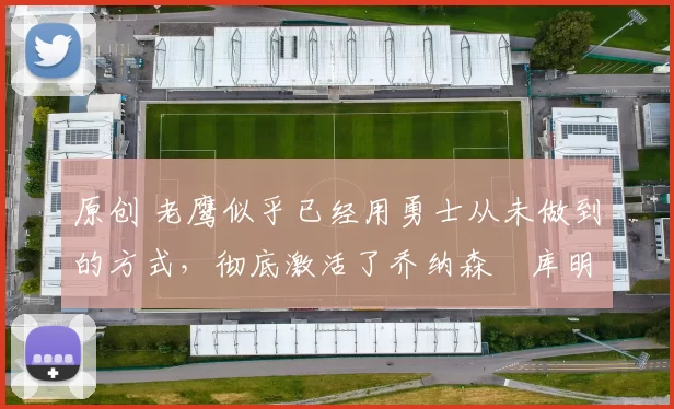 原创 老鹰似乎已经用勇士从未做到的方式，彻底激活了乔纳森・库明加