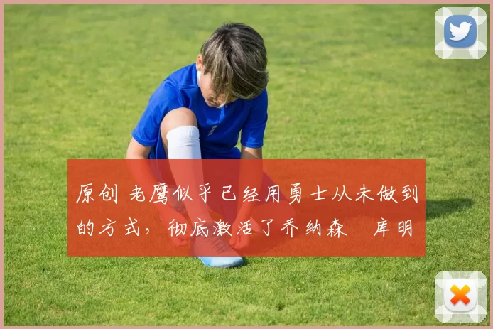 原创 老鹰似乎已经用勇士从未做到的方式，彻底激活了乔纳森・库明加