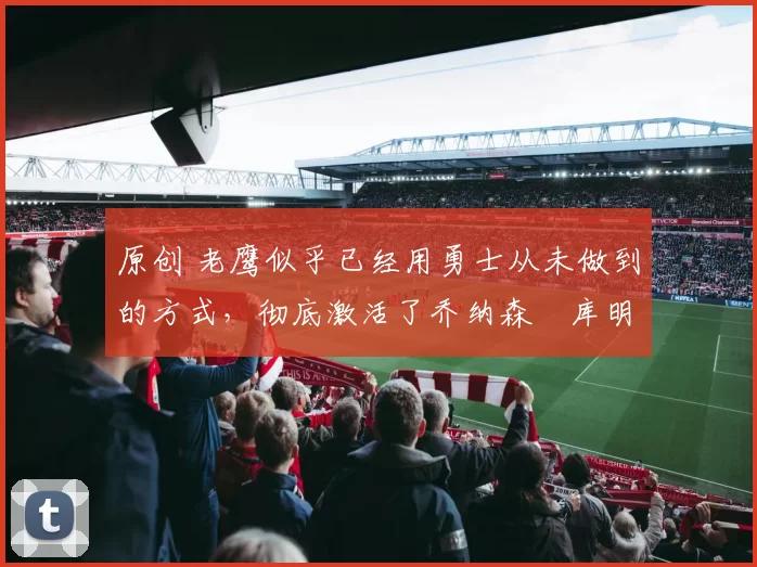 原创 老鹰似乎已经用勇士从未做到的方式,彻底激活了乔纳森・库明加