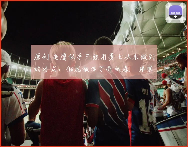 原创 老鹰似乎已经用勇士从未做到的方式，彻底激活了乔纳森・库明加