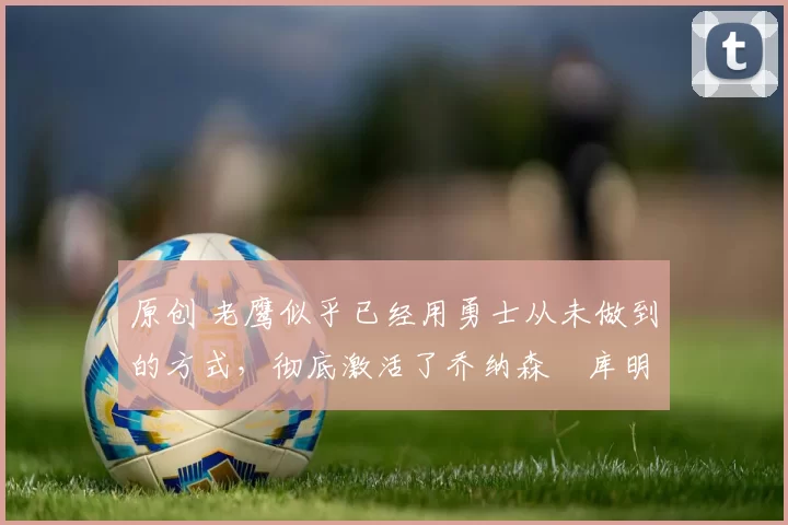 原创 老鹰似乎已经用勇士从未做到的方式,彻底激活了乔纳森・库明加