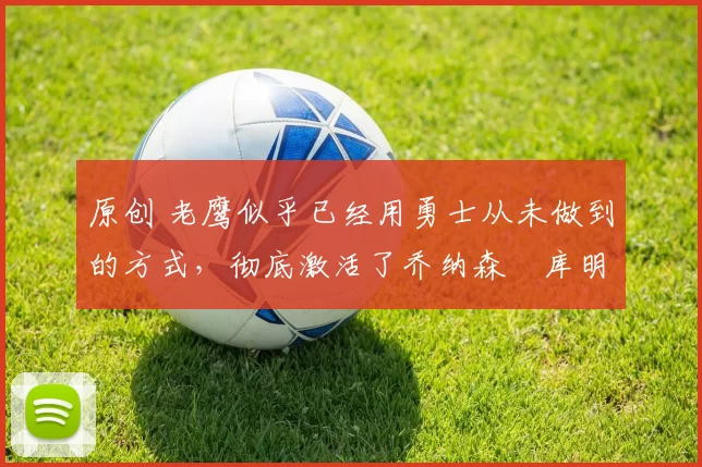 原创 老鹰似乎已经用勇士从未做到的方式,彻底激活了乔纳森・库明加