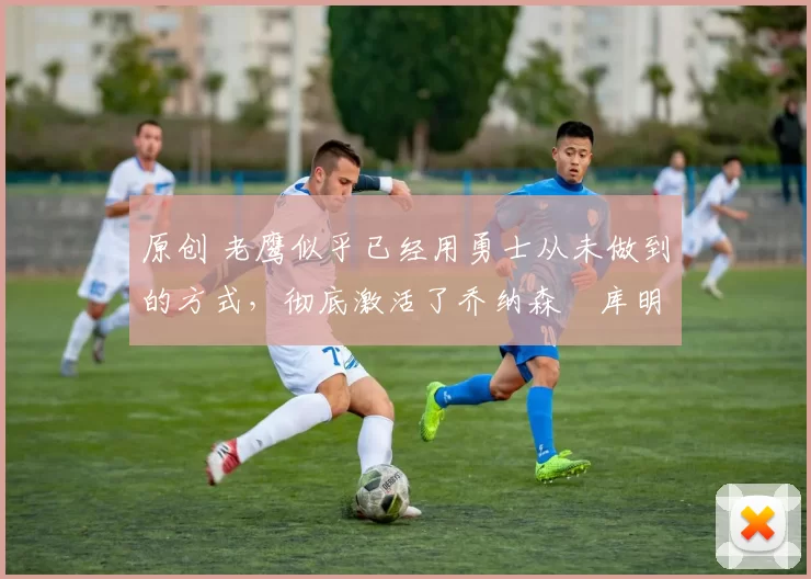 原创 老鹰似乎已经用勇士从未做到的方式,彻底激活了乔纳森・库明加