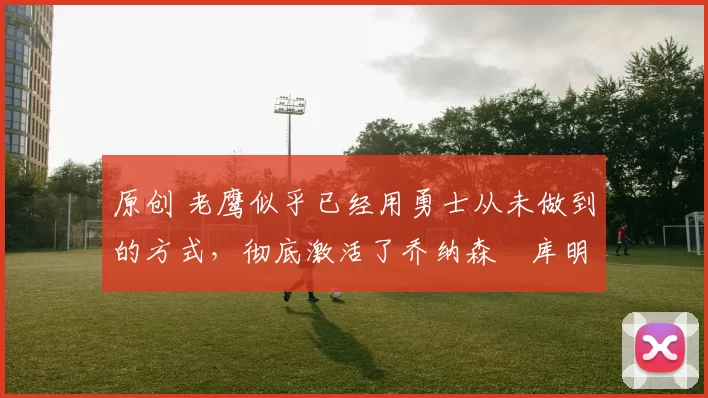 原创 老鹰似乎已经用勇士从未做到的方式,彻底激活了乔纳森・库明加