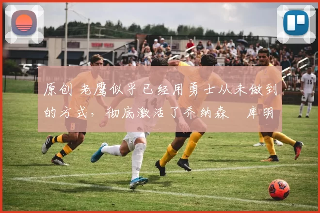 原创 老鹰似乎已经用勇士从未做到的方式，彻底激活了乔纳森・库明加