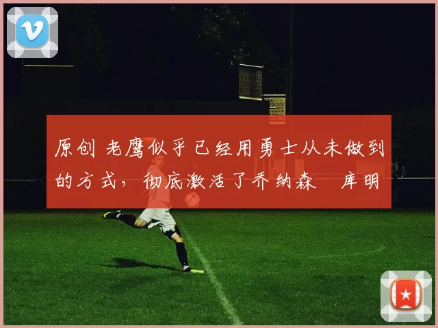 原创 老鹰似乎已经用勇士从未做到的方式,彻底激活了乔纳森・库明加