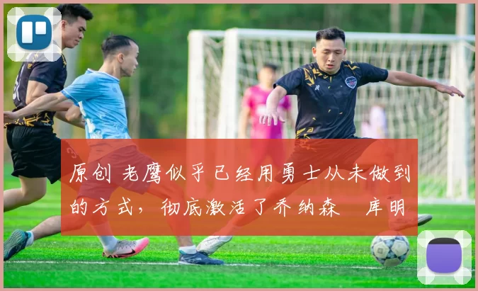 原创 老鹰似乎已经用勇士从未做到的方式,彻底激活了乔纳森・库明加