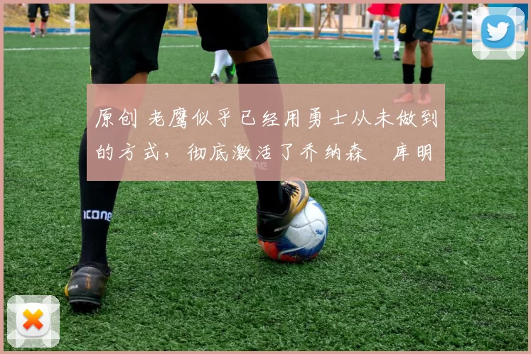 原创 老鹰似乎已经用勇士从未做到的方式，彻底激活了乔纳森・库明加