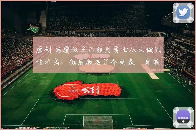 原创 老鹰似乎已经用勇士从未做到的方式,彻底激活了乔纳森・库明加