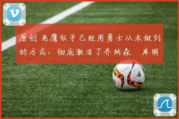 原创 老鹰似乎已经用勇士从未做到的方式,彻底激活了乔纳森・库明加