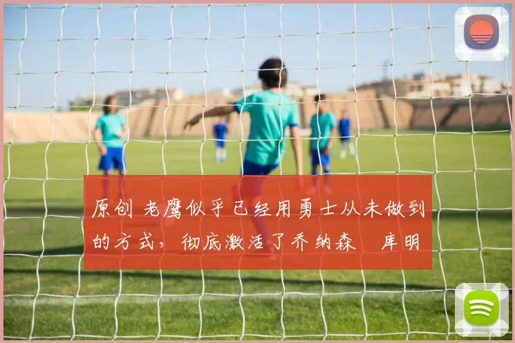 原创 老鹰似乎已经用勇士从未做到的方式,彻底激活了乔纳森・库明加