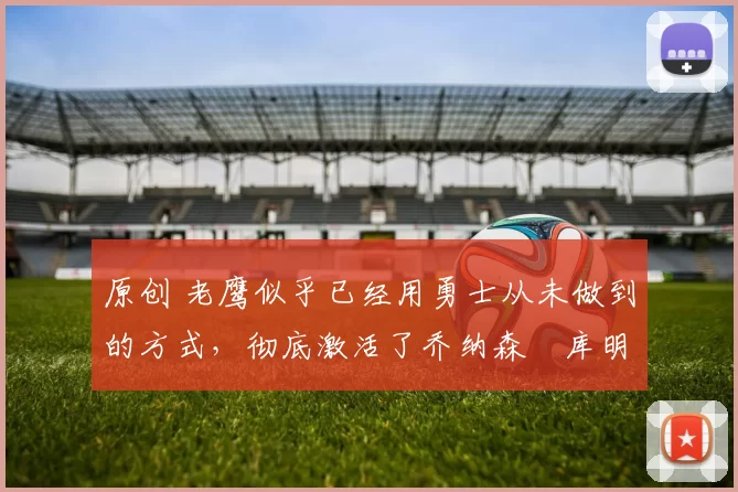 原创 老鹰似乎已经用勇士从未做到的方式,彻底激活了乔纳森・库明加