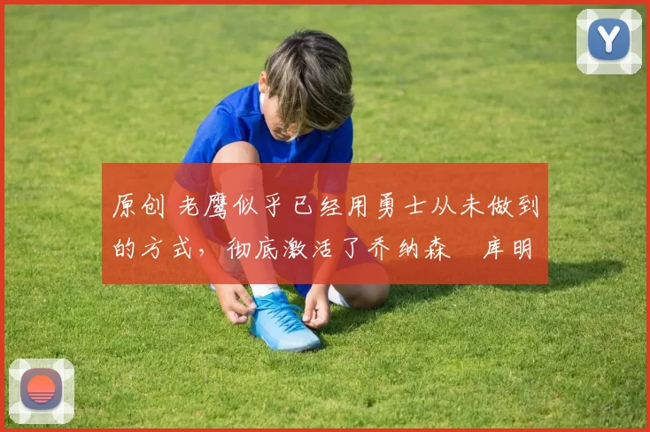 原创 老鹰似乎已经用勇士从未做到的方式,彻底激活了乔纳森・库明加