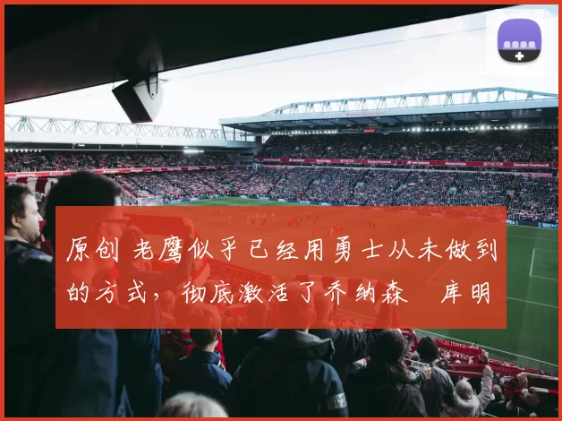 原创 老鹰似乎已经用勇士从未做到的方式，彻底激活了乔纳森・库明加