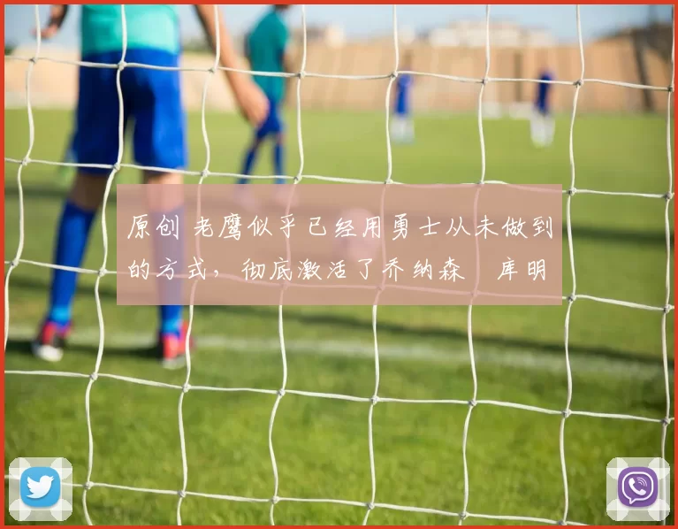 原创 老鹰似乎已经用勇士从未做到的方式，彻底激活了乔纳森・库明加