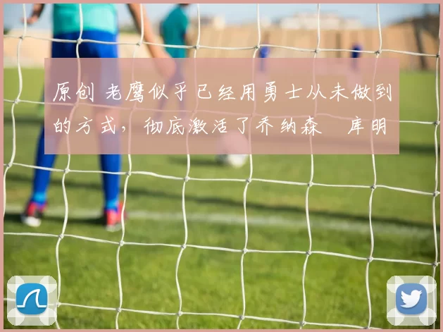 原创 老鹰似乎已经用勇士从未做到的方式，彻底激活了乔纳森・库明加