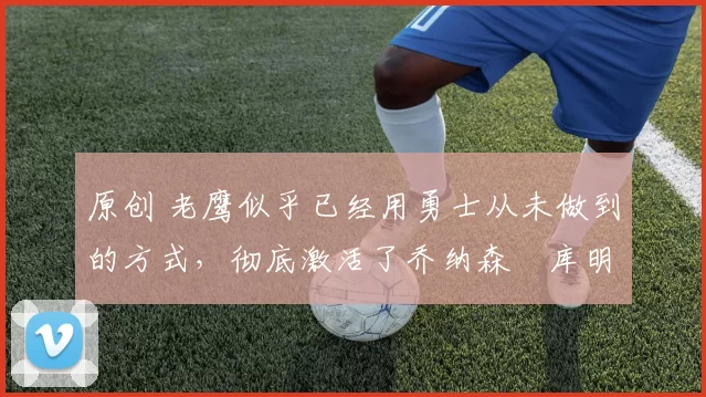 原创 老鹰似乎已经用勇士从未做到的方式，彻底激活了乔纳森・库明加