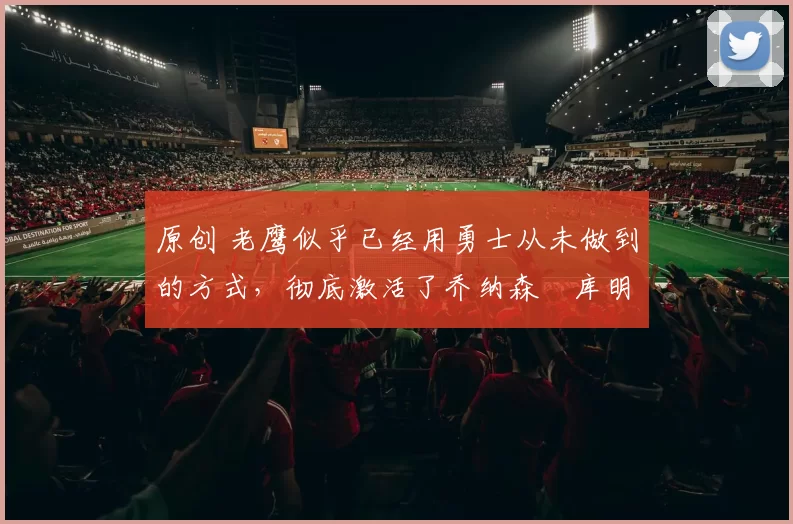 原创 老鹰似乎已经用勇士从未做到的方式，彻底激活了乔纳森・库明加