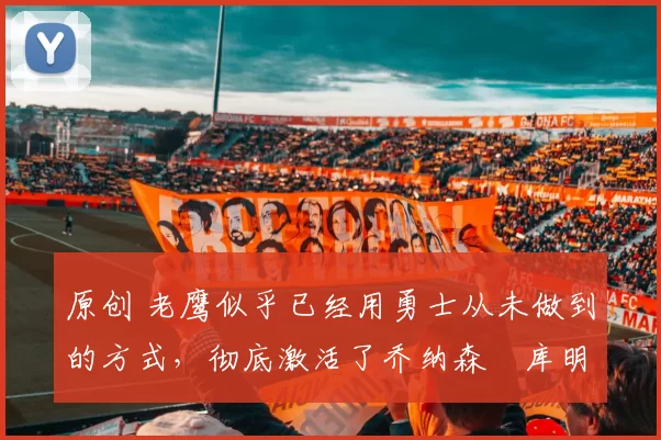 原创 老鹰似乎已经用勇士从未做到的方式，彻底激活了乔纳森・库明加