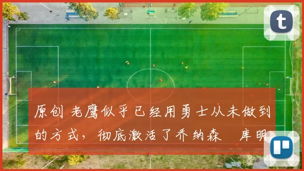 原创 老鹰似乎已经用勇士从未做到的方式，彻底激活了乔纳森・库明加