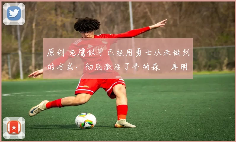 原创 老鹰似乎已经用勇士从未做到的方式，彻底激活了乔纳森・库明加