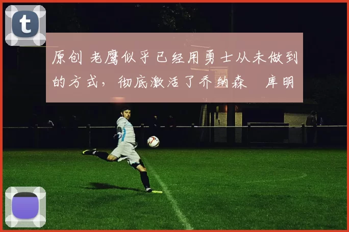 原创 老鹰似乎已经用勇士从未做到的方式，彻底激活了乔纳森・库明加