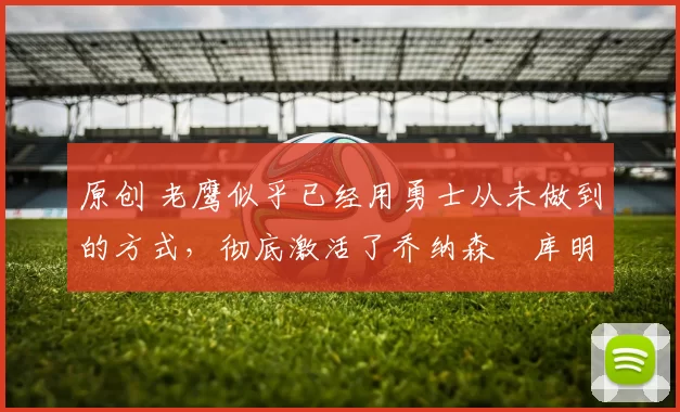 原创 老鹰似乎已经用勇士从未做到的方式，彻底激活了乔纳森・库明加