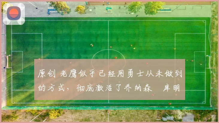 原创 老鹰似乎已经用勇士从未做到的方式，彻底激活了乔纳森・库明加