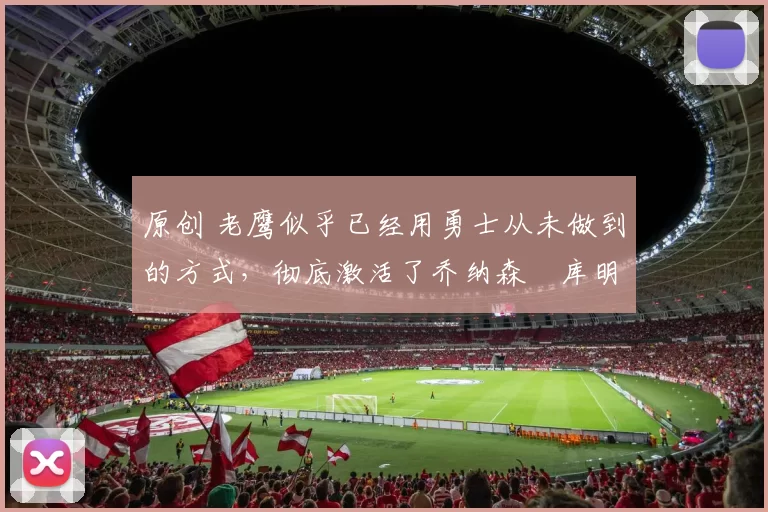 原创 老鹰似乎已经用勇士从未做到的方式,彻底激活了乔纳森・库明加