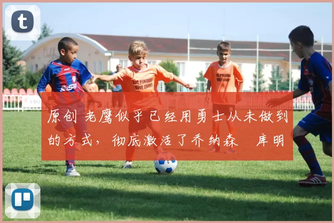 原创 老鹰似乎已经用勇士从未做到的方式,彻底激活了乔纳森・库明加