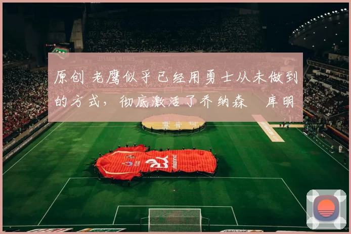 原创 老鹰似乎已经用勇士从未做到的方式,彻底激活了乔纳森・库明加