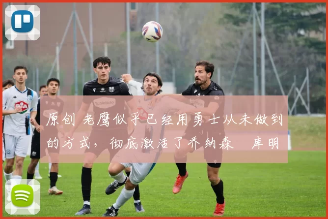 原创 老鹰似乎已经用勇士从未做到的方式,彻底激活了乔纳森・库明加