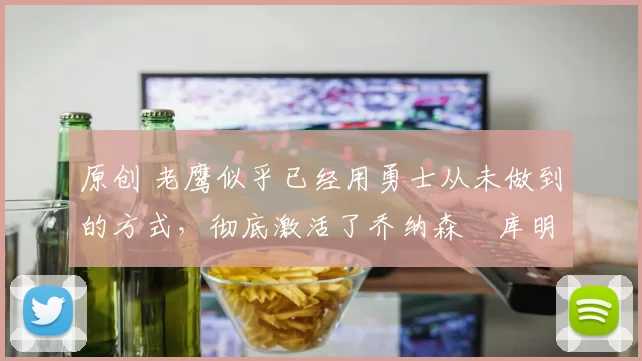 原创 老鹰似乎已经用勇士从未做到的方式，彻底激活了乔纳森・库明加
