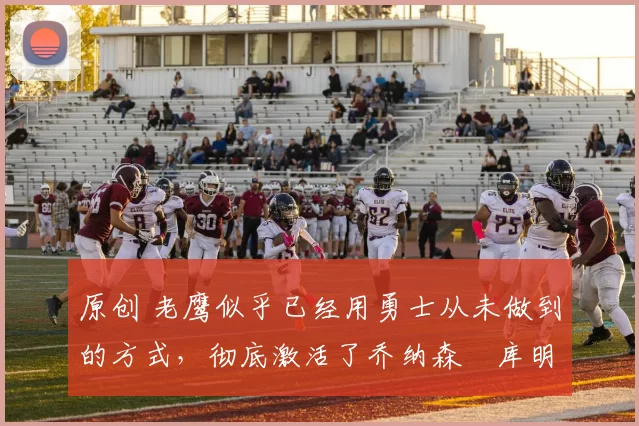 原创 老鹰似乎已经用勇士从未做到的方式,彻底激活了乔纳森・库明加