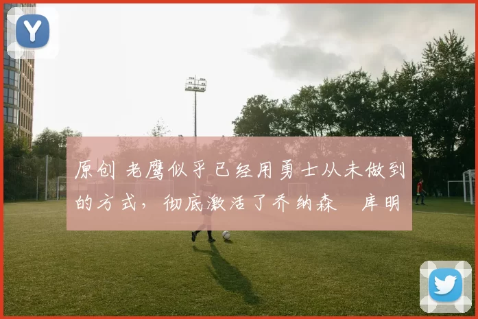 原创 老鹰似乎已经用勇士从未做到的方式，彻底激活了乔纳森・库明加