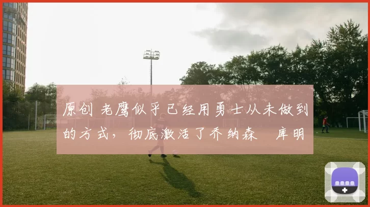 原创 老鹰似乎已经用勇士从未做到的方式,彻底激活了乔纳森・库明加