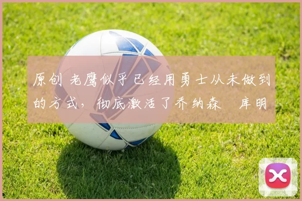 原创 老鹰似乎已经用勇士从未做到的方式,彻底激活了乔纳森・库明加