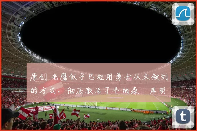 原创 老鹰似乎已经用勇士从未做到的方式，彻底激活了乔纳森・库明加