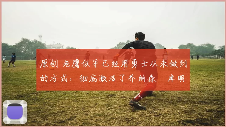 原创 老鹰似乎已经用勇士从未做到的方式,彻底激活了乔纳森・库明加