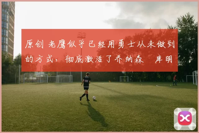 原创 老鹰似乎已经用勇士从未做到的方式，彻底激活了乔纳森・库明加