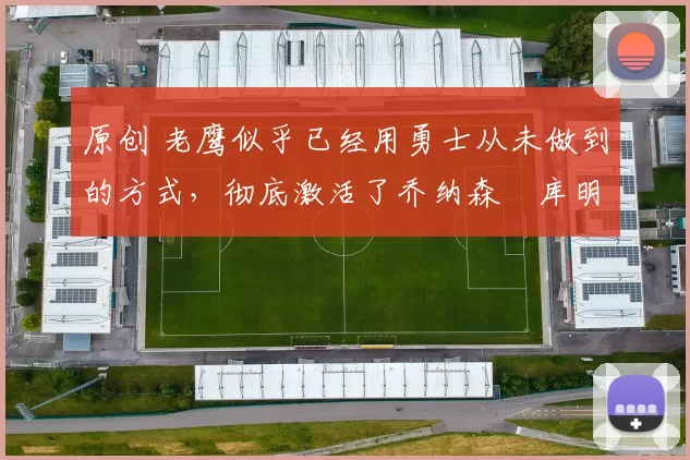 原创 老鹰似乎已经用勇士从未做到的方式，彻底激活了乔纳森・库明加