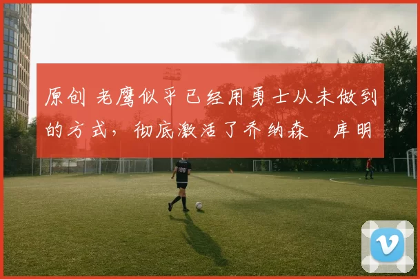 原创 老鹰似乎已经用勇士从未做到的方式，彻底激活了乔纳森・库明加