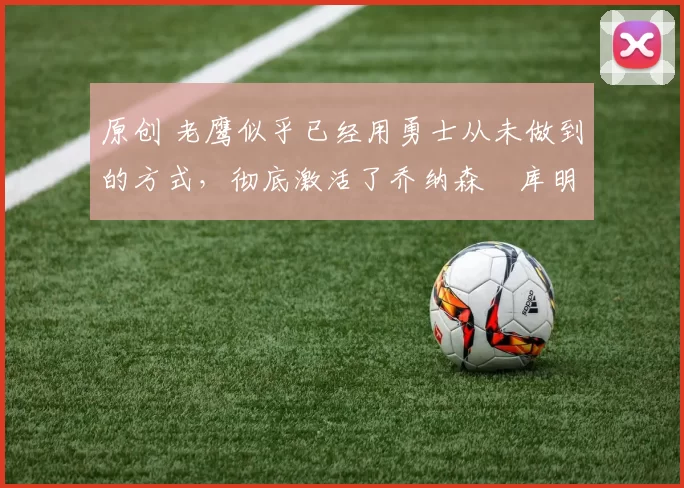 原创 老鹰似乎已经用勇士从未做到的方式，彻底激活了乔纳森・库明加