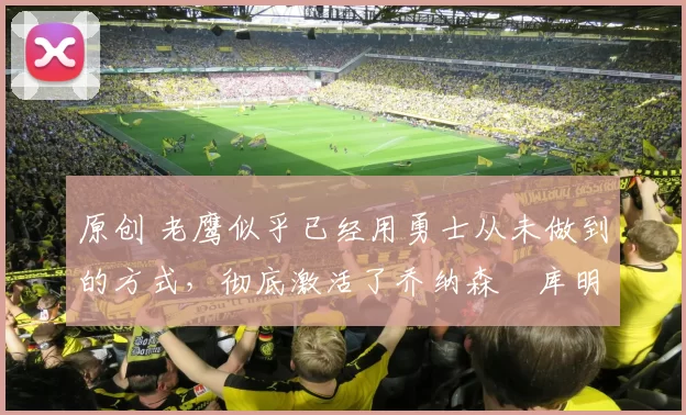 原创 老鹰似乎已经用勇士从未做到的方式，彻底激活了乔纳森・库明加