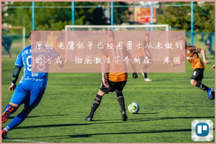 原创 老鹰似乎已经用勇士从未做到的方式，彻底激活了乔纳森・库明加