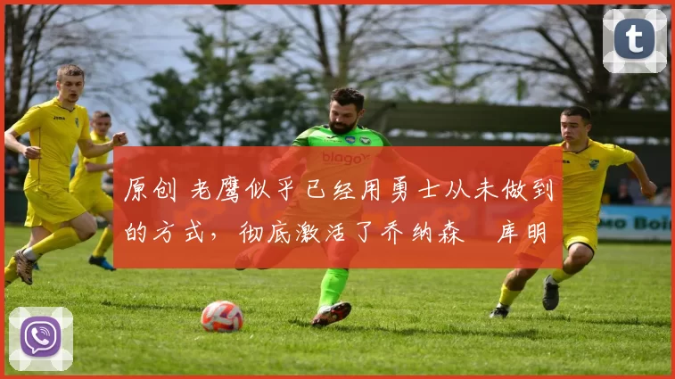 原创 老鹰似乎已经用勇士从未做到的方式,彻底激活了乔纳森・库明加