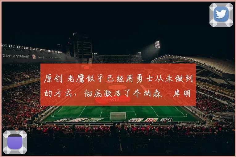 原创 老鹰似乎已经用勇士从未做到的方式，彻底激活了乔纳森・库明加