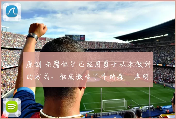 原创 老鹰似乎已经用勇士从未做到的方式,彻底激活了乔纳森・库明加