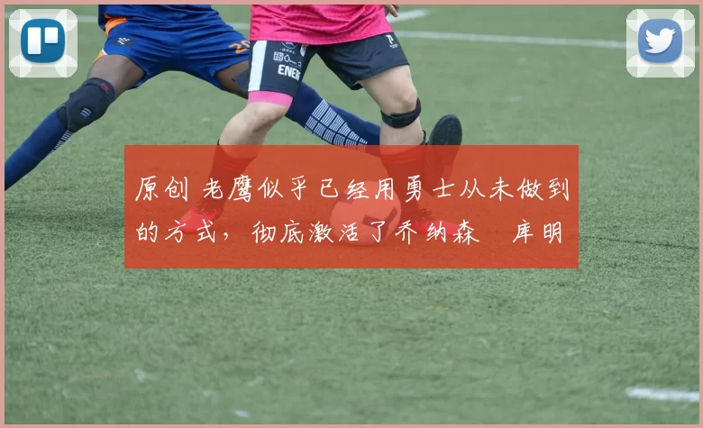 原创 老鹰似乎已经用勇士从未做到的方式，彻底激活了乔纳森・库明加